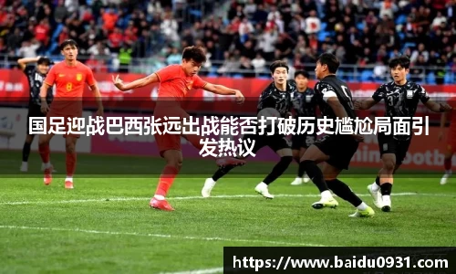 国足迎战巴西张远出战能否打破历史尴尬局面引发热议